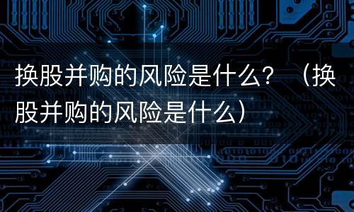换股并购的风险是什么？（换股并购的风险是什么）