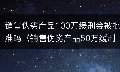 销售伪劣产品100万缓刑会被批准吗（销售伪劣产品50万缓刑案例）
