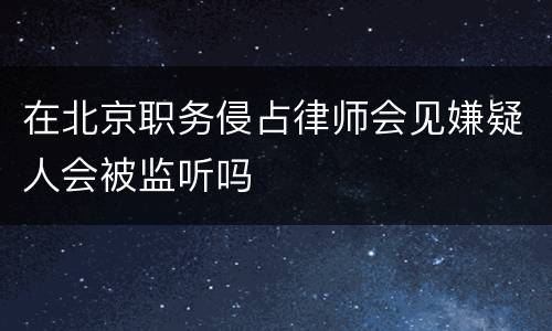 在北京职务侵占律师会见嫌疑人会被监听吗