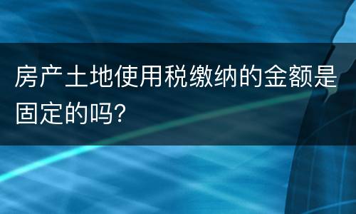 房产土地使用税缴纳的金额是固定的吗？