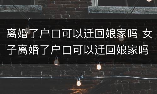 离婚了户口可以迁回娘家吗 女子离婚了户口可以迁回娘家吗