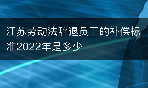 江苏劳动法辞退员工的补偿标准2022年是多少