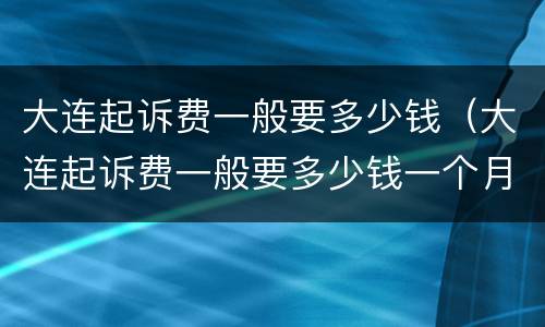 大连起诉费一般要多少钱（大连起诉费一般要多少钱一个月）