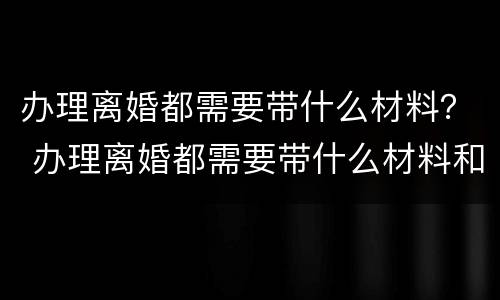 办理离婚都需要带什么材料？ 办理离婚都需要带什么材料和手续