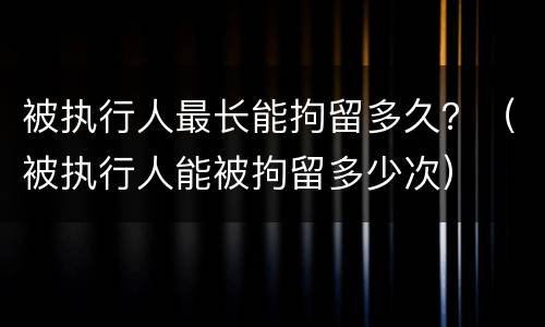 被执行人最长能拘留多久？（被执行人能被拘留多少次）