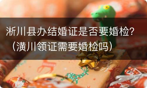 淅川县办结婚证是否要婚检？（潢川领证需要婚检吗）