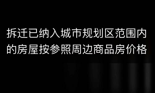 拆迁已纳入城市规划区范围内的房屋按参照周边商品房价格补偿吗？