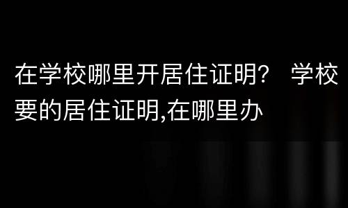 在学校哪里开居住证明？ 学校要的居住证明,在哪里办