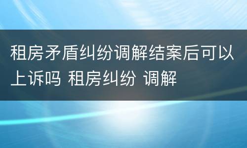 租房矛盾纠纷调解结案后可以上诉吗 租房纠纷 调解