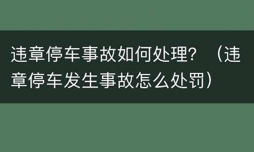 违章停车事故如何处理？（违章停车发生事故怎么处罚）
