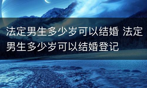 法定男生多少岁可以结婚 法定男生多少岁可以结婚登记