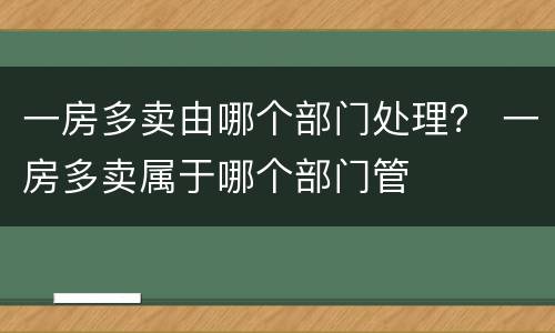 一房多卖由哪个部门处理？ 一房多卖属于哪个部门管