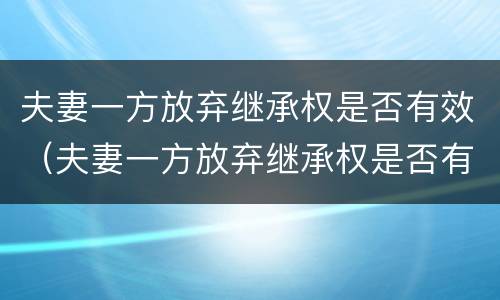 夫妻一方放弃继承权是否有效（夫妻一方放弃继承权是否有效）