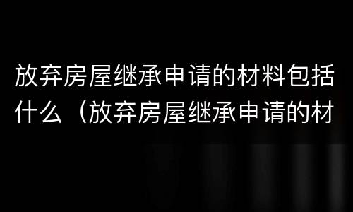 放弃房屋继承申请的材料包括什么（放弃房屋继承申请的材料包括什么呢）