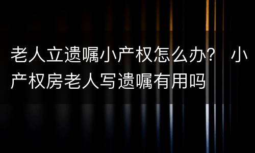 老人立遗嘱小产权怎么办？ 小产权房老人写遗嘱有用吗