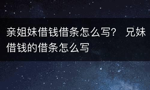 亲姐妹借钱借条怎么写？ 兄妹借钱的借条怎么写