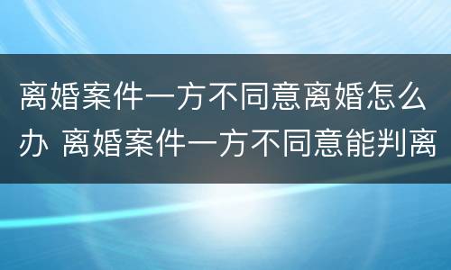 离婚案件一方不同意离婚怎么办 离婚案件一方不同意能判离婚吗,被告不到厅