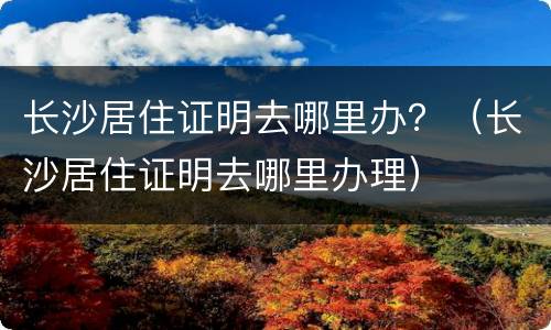 长沙居住证明去哪里办？（长沙居住证明去哪里办理）