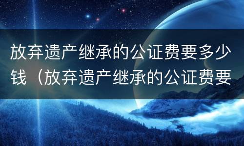 放弃遗产继承的公证费要多少钱（放弃遗产继承的公证费要多少钱呢）
