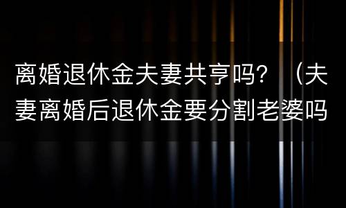离婚退休金夫妻共亨吗？（夫妻离婚后退休金要分割老婆吗）