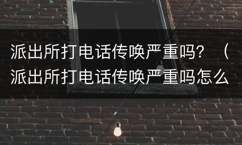派出所打电话传唤严重吗？（派出所打电话传唤严重吗怎么办）