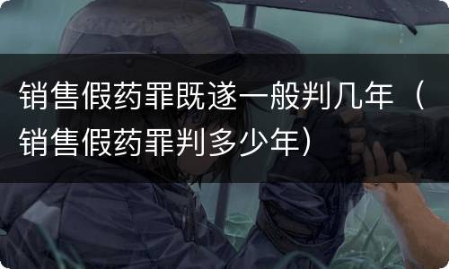 销售假药罪既遂一般判几年（销售假药罪判多少年）
