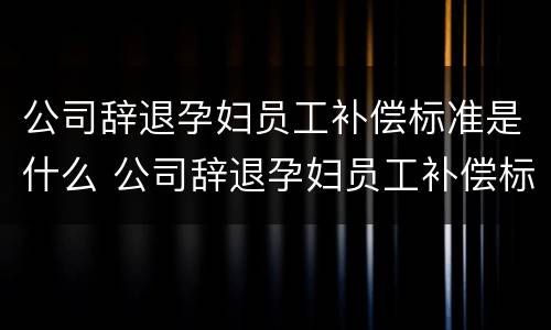 公司辞退孕妇员工补偿标准是什么 公司辞退孕妇员工补偿标准是什么意思