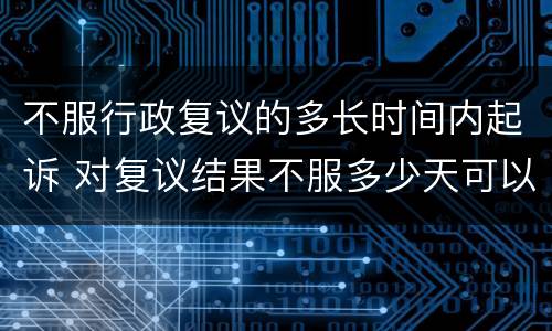 不服行政复议的多长时间内起诉 对复议结果不服多少天可以行政诉讼