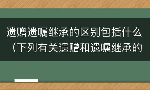 遗赠遗嘱继承的区别包括什么（下列有关遗赠和遗嘱继承的区别说法错误的是）