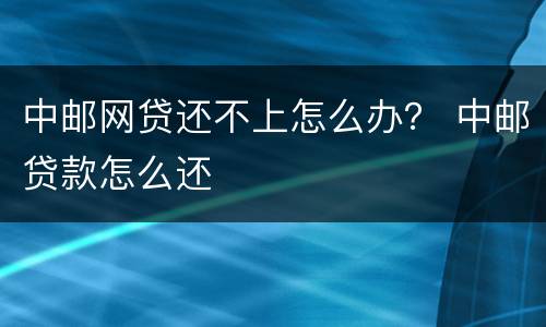 中邮网贷还不上怎么办？ 中邮贷款怎么还