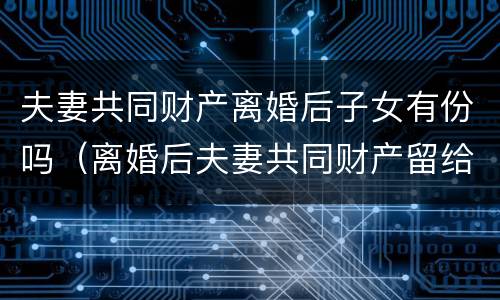 夫妻共同财产离婚后子女有份吗（离婚后夫妻共同财产留给孩子可以吗）