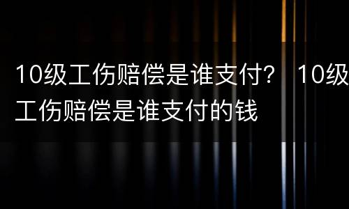 10级工伤赔偿是谁支付？ 10级工伤赔偿是谁支付的钱