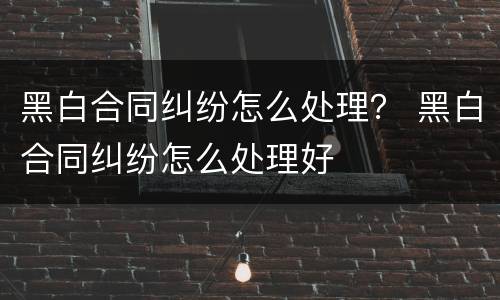 黑白合同纠纷怎么处理？ 黑白合同纠纷怎么处理好