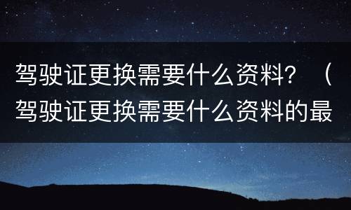 驾驶证更换需要什么资料？（驾驶证更换需要什么资料的最新要求）