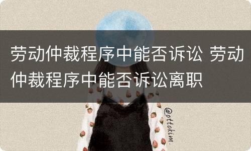 劳动仲裁程序中能否诉讼 劳动仲裁程序中能否诉讼离职