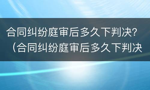 合同纠纷庭审后多久下判决？（合同纠纷庭审后多久下判决结果）