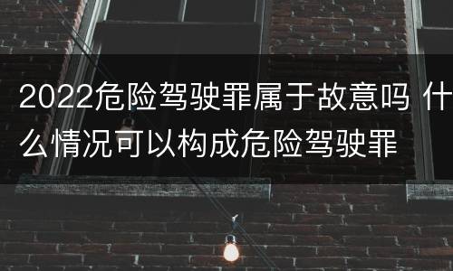 2022危险驾驶罪属于故意吗 什么情况可以构成危险驾驶罪