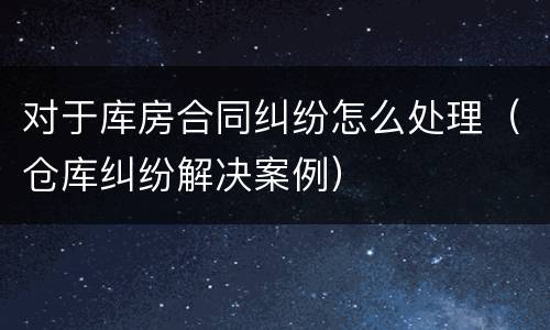 对于库房合同纠纷怎么处理（仓库纠纷解决案例）