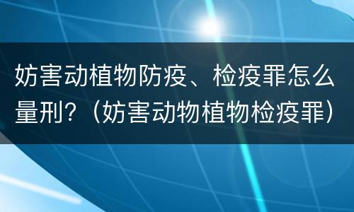 妨害动植物防疫、检疫罪怎么量刑?（妨害动物植物检疫罪）