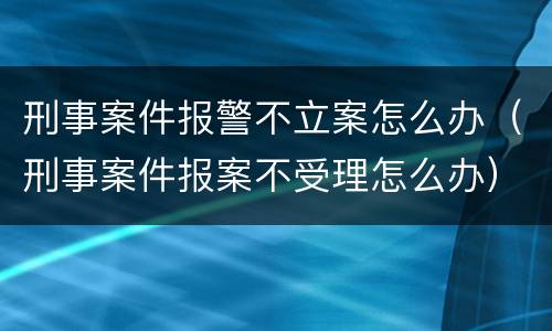 刑事案件报警不立案怎么办（刑事案件报案不受理怎么办）
