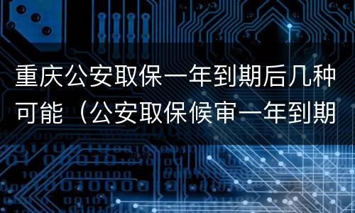 重庆公安取保一年到期后几种可能（公安取保候审一年到期后怎么办）