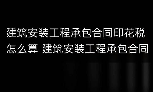 建筑安装工程承包合同印花税怎么算 建筑安装工程承包合同印花税计税金额