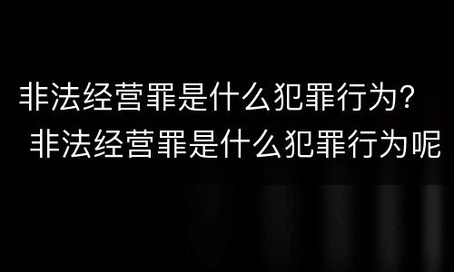 非法经营罪是什么犯罪行为？ 非法经营罪是什么犯罪行为呢