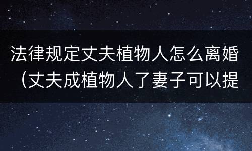 法律规定丈夫植物人怎么离婚（丈夫成植物人了妻子可以提出离婚吗?）