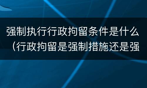 强制执行行政拘留条件是什么（行政拘留是强制措施还是强制执行）