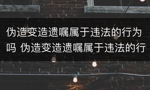 伪造变造遗嘱属于违法的行为吗 伪造变造遗嘱属于违法的行为吗为什么