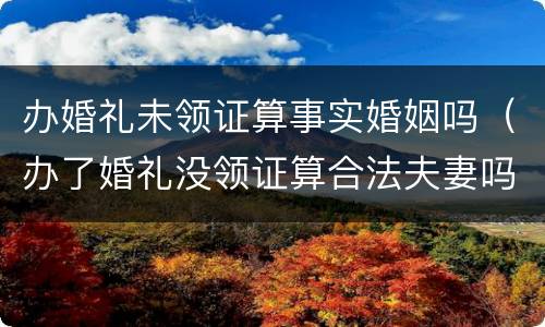 办婚礼未领证算事实婚姻吗（办了婚礼没领证算合法夫妻吗）