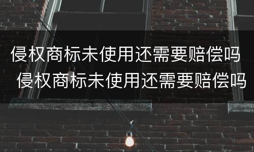 侵权商标未使用还需要赔偿吗 侵权商标未使用还需要赔偿吗