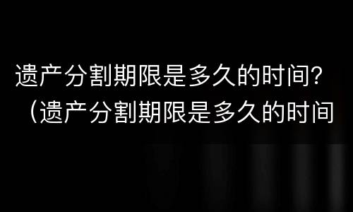 遗产分割期限是多久的时间？（遗产分割期限是多久的时间啊）