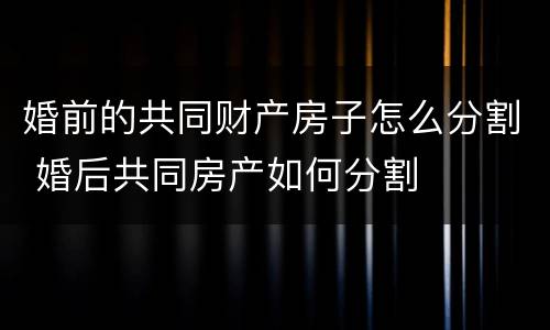 婚前的共同财产房子怎么分割 婚后共同房产如何分割